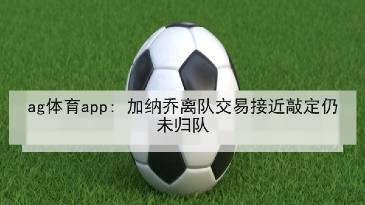 ag体育app: 加纳乔离队交易接近敲定仍未归队