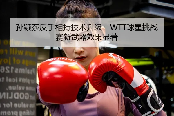 孙颖莎反手相持技术升级：WTT球星挑战赛新武器效果显著