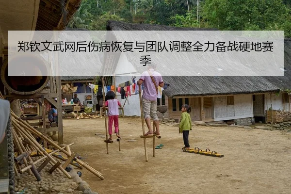 郑钦文武网后伤病恢复与团队调整全力备战硬地赛季