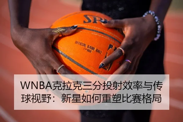 WNBA克拉克三分投射效率与传球视野：新星如何重塑比赛格局