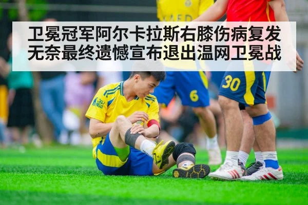 卫冕冠军阿尔卡拉斯右膝伤病复发无奈最终遗憾宣布退出温网卫冕战