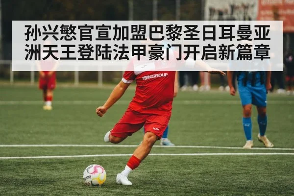 孙兴慜官宣加盟巴黎圣日耳曼亚洲天王登陆法甲豪门开启新篇章