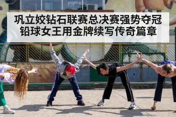 巩立姣钻石联赛总决赛强势夺冠 铅球女王用金牌续写传奇篇章