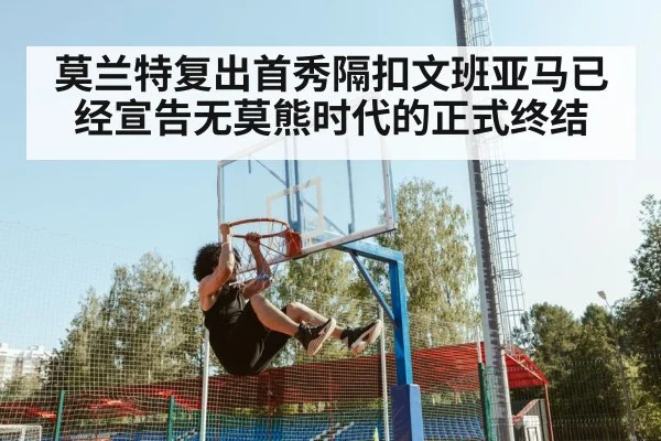 莫兰特复出首秀隔扣文班亚马已经宣告无莫熊时代的正式终结